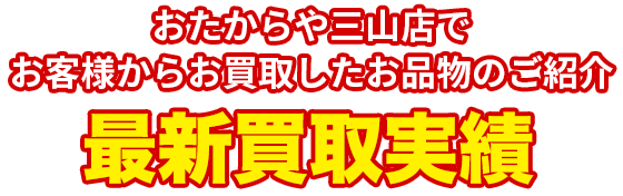 おたからや三山店で お客様からお買取したお品物のご紹介 買取実績